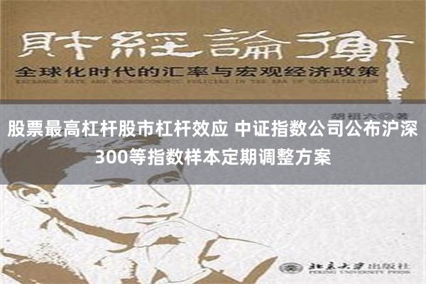 股票最高杠杆股市杠杆效应 中证指数公司公布沪深300等指数样本定期调整方案