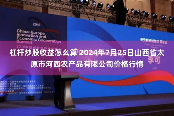 杠杆炒股收益怎么算 2024年7月25日山西省太原市河西农产品有限公司价格行情