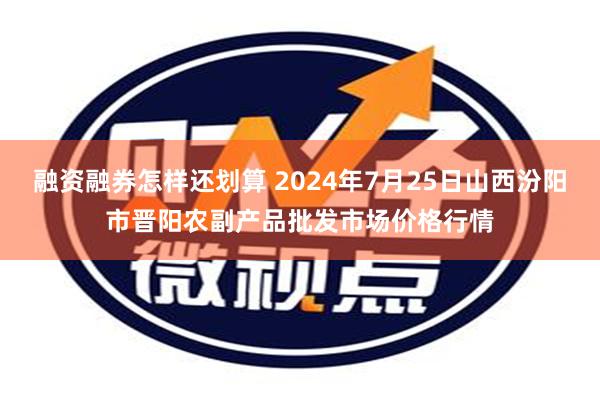 融资融券怎样还划算 2024年7月25日山西汾阳市晋阳农副产品批发市场价格行情