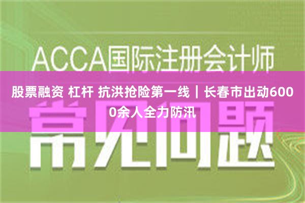 股票融资 杠杆 抗洪抢险第一线｜长春市出动6000余人全力防汛