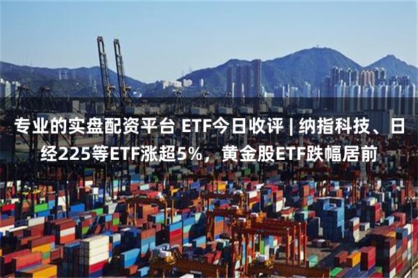 专业的实盘配资平台 ETF今日收评 | 纳指科技、日经225等ETF涨超5%，黄金股ETF跌幅居前