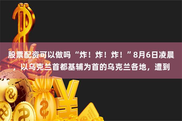 股票配资可以做吗 “炸！炸！炸！”8月6日凌晨，以乌克兰首都基辅为首的乌克兰各地，遭到