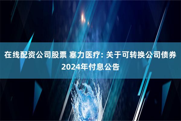 在线配资公司股票 塞力医疗: 关于可转换公司债券2024年付息公告