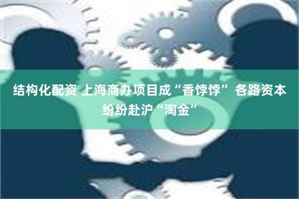 结构化配资 上海商办项目成“香饽饽” 各路资本纷纷赴沪“淘金”