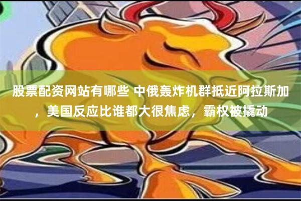 股票配资网站有哪些 中俄轰炸机群抵近阿拉斯加，美国反应比谁都大很焦虑，霸权被撬动