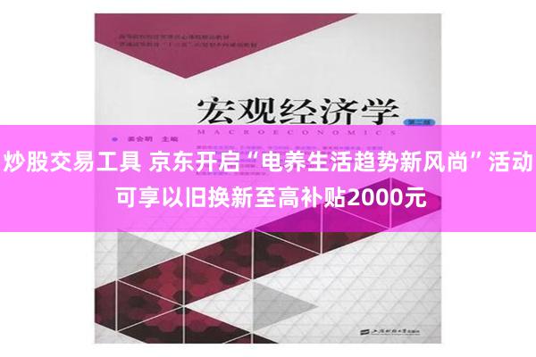 炒股交易工具 京东开启“电养生活趋势新风尚”活动 可享以旧换新至高补贴2000元