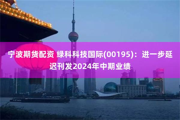 宁波期货配资 绿科科技国际(00195)：进一步延迟刊发2024年中期业绩