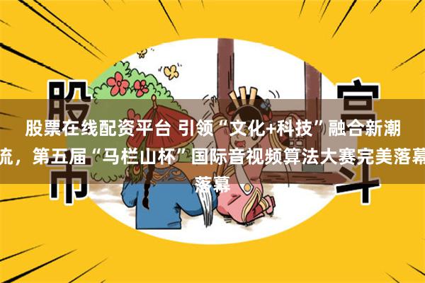 股票在线配资平台 引领“文化+科技”融合新潮流，第五届“马栏山杯”国际音视频算法大赛完美落幕