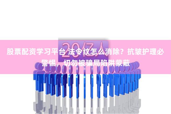 股票配资学习平台 法令纹怎么消除？抗皱护理必警惕，切勿被骗局陷阱蒙蔽