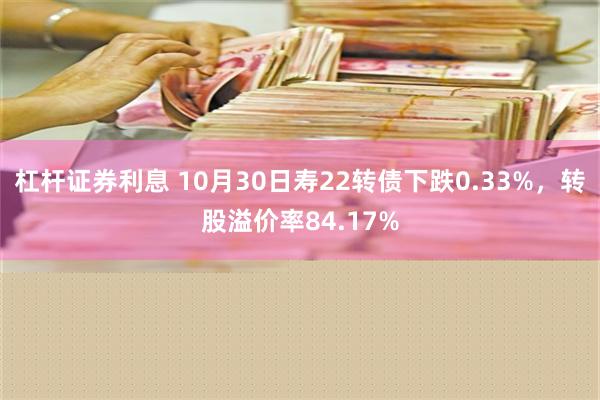 杠杆证券利息 10月30日寿22转债下跌0.33%，转股溢价率84.17%