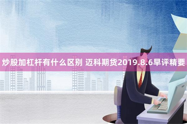 炒股加杠杆有什么区别 迈科期货2019.8.6早评精要