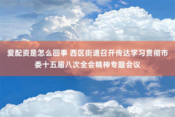 爱配资是怎么回事 西区街道召开传达学习贯彻市委十五届八次全会精神专题会议