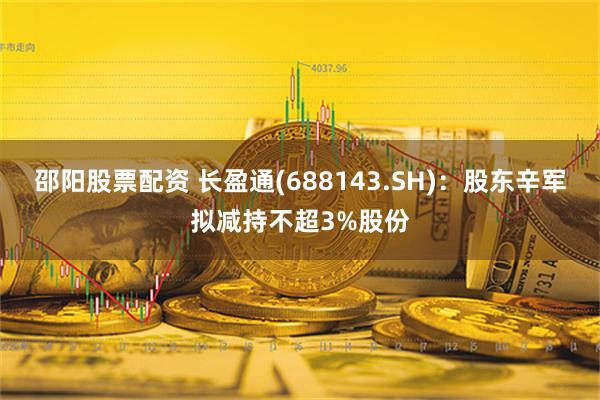 邵阳股票配资 长盈通(688143.SH)：股东辛军拟减持不超3%股份