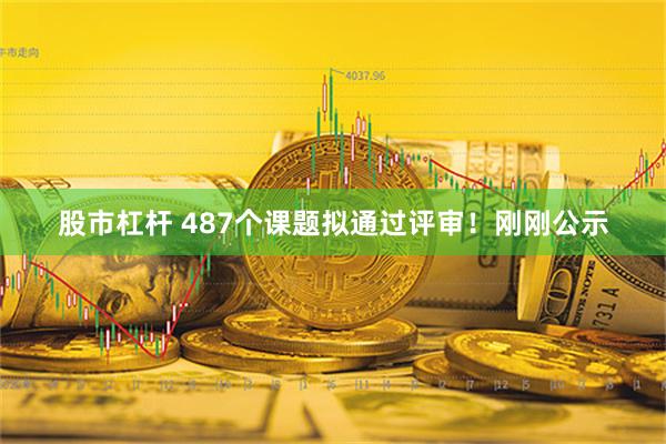 股市杠杆 487个课题拟通过评审！刚刚公示