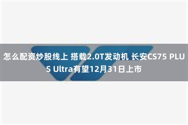 怎么配资炒股线上 搭载2.0T发动机 长安CS75 PLUS Ultra有望12月31日上市