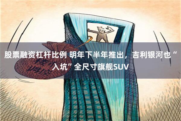 股票融资杠杆比例 明年下半年推出，吉利银河也“入坑”全尺寸旗舰SUV