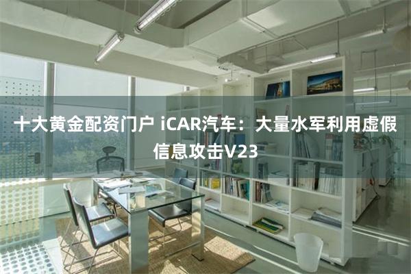 十大黄金配资门户 iCAR汽车：大量水军利用虚假信息攻击V23