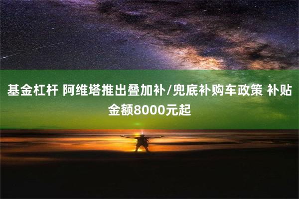 基金杠杆 阿维塔推出叠加补/兜底补购车政策 补贴金额8000元起