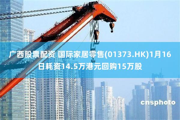 广西股票配资 国际家居零售(01373.HK)1月16日耗资14.5万港元回购15万股